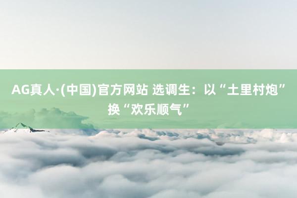 AG真人·(中国)官方网站 选调生：以“土里村炮”换“欢乐顺气”
