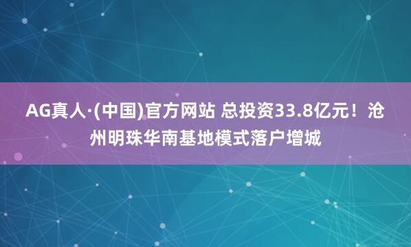 AG真人·(中国)官方网站 总投资33.8亿元！沧州明珠华南基地模式落户增城