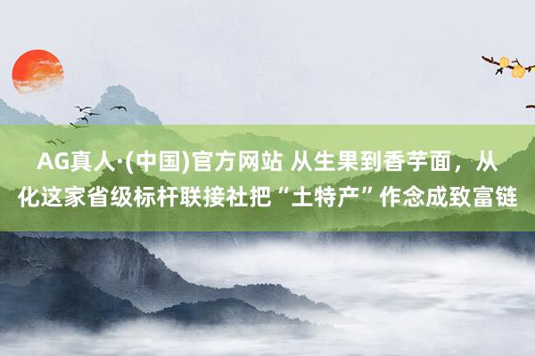 AG真人·(中国)官方网站 从生果到香芋面,从化这家省级标杆联接社把“土特产”作念成致富链