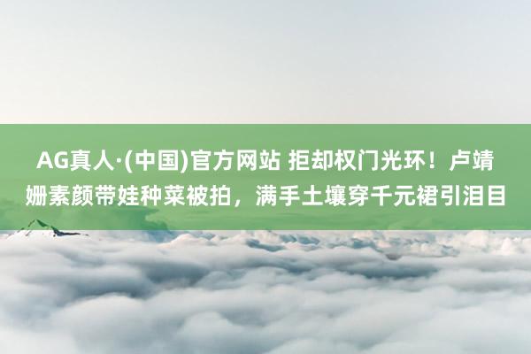 AG真人·(中国)官方网站 拒却权门光环！卢靖姗素颜带娃种菜被拍，满手土壤穿千元裙引泪目