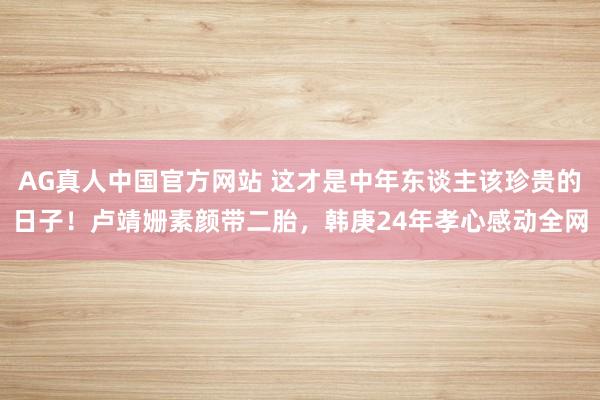 AG真人中国官方网站 这才是中年东谈主该珍贵的日子！卢靖姗素颜带二胎，韩庚24年孝心感动全网