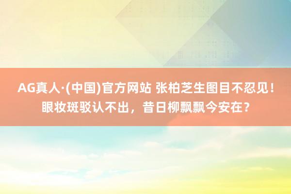 AG真人·(中国)官方网站 张柏芝生图目不忍见！眼妆斑驳认不出，昔日柳飘飘今安在？