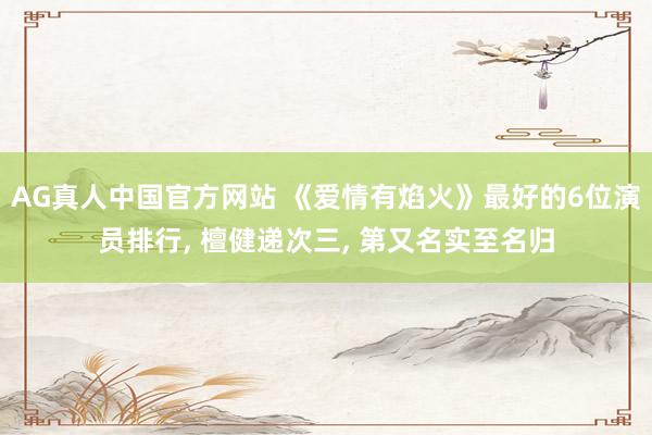AG真人中国官方网站 《爱情有焰火》最好的6位演员排行, 檀健递次三, 第又名实至名归