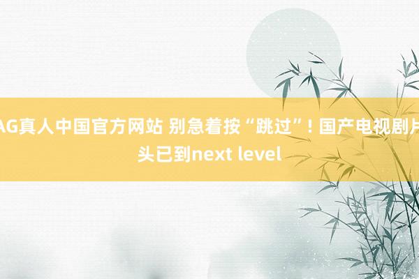 AG真人中国官方网站 别急着按“跳过”! 国产电视剧片头已到next level