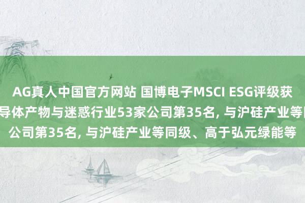 AG真人中国官方网站 国博电子MSCI ESG评级获CCC， 位居GICS三级半导体产物与迷惑行业53家公司第35名， 与沪硅产业等同级、高于弘元绿能等