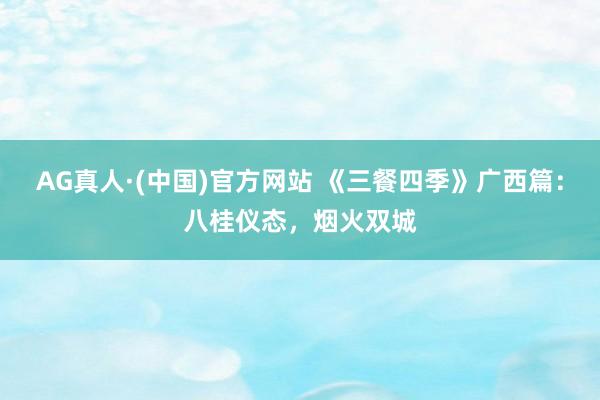 AG真人·(中国)官方网站 《三餐四季》广西篇：八桂仪态，烟火双城