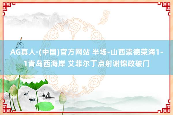 AG真人·(中国)官方网站 半场-山西崇德荣海1-1青岛西海岸 艾菲尔丁点射谢锦政破门