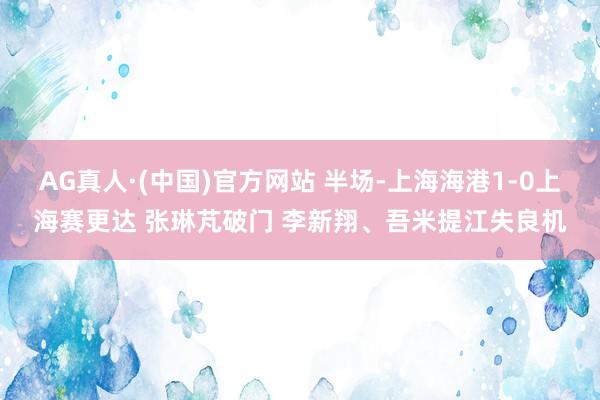 AG真人·(中国)官方网站 半场-上海海港1-0上海赛更达 张琳芃破门 李新翔、吾米提江失良机