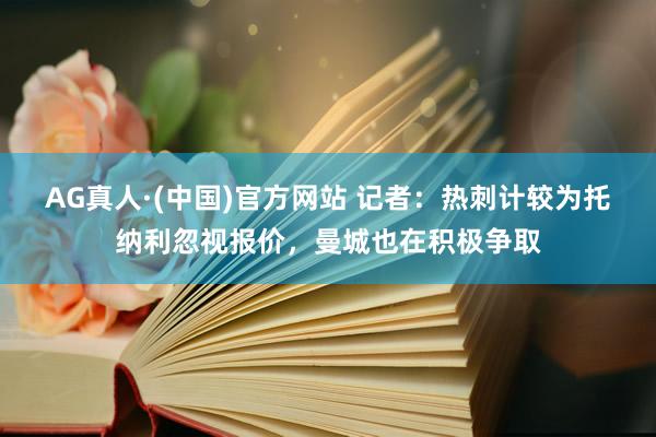 AG真人·(中国)官方网站 记者:热刺计较为托纳利忽视报价,曼城也在积极争取