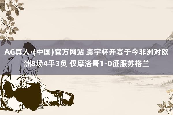 AG真人·(中国)官方网站 寰宇杯开赛于今非洲对欧洲8场4平3负 仅摩洛哥1-0征服苏格兰