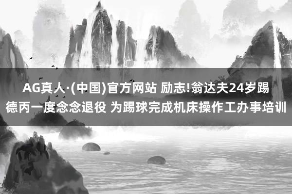 AG真人·(中国)官方网站 励志!翁达夫24岁踢德丙一度念念退役 为踢球完成机床操作工办事培训